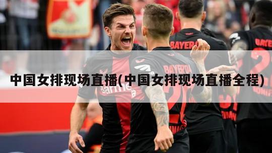 中国女排现场直播(中国女排现场直播全程)