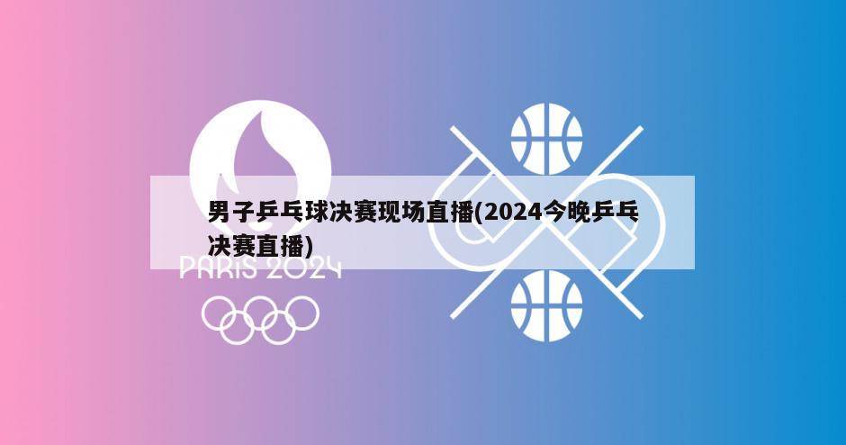 男子乒乓球决赛现场直播(2024今晚乒乓决赛直播)