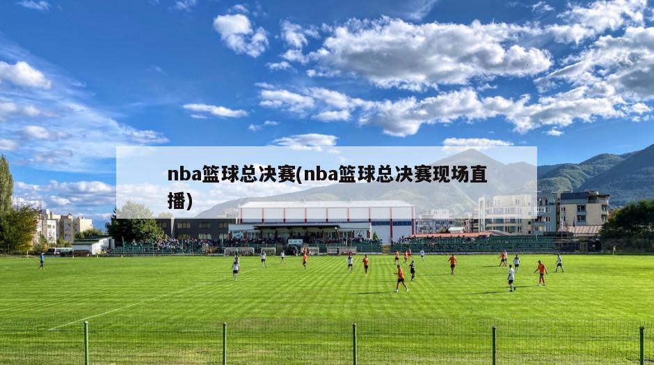 nba篮球总决赛(nba篮球总决赛现场直播)