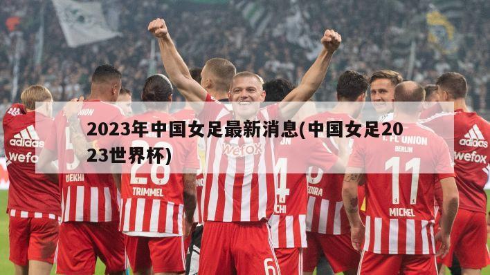 2023年中国女足最新消息(中国女足2023世界杯)