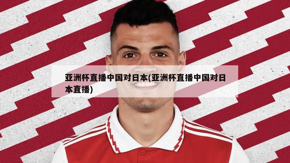亚洲杯直播中国对日本(亚洲杯直播中国对日本直播)