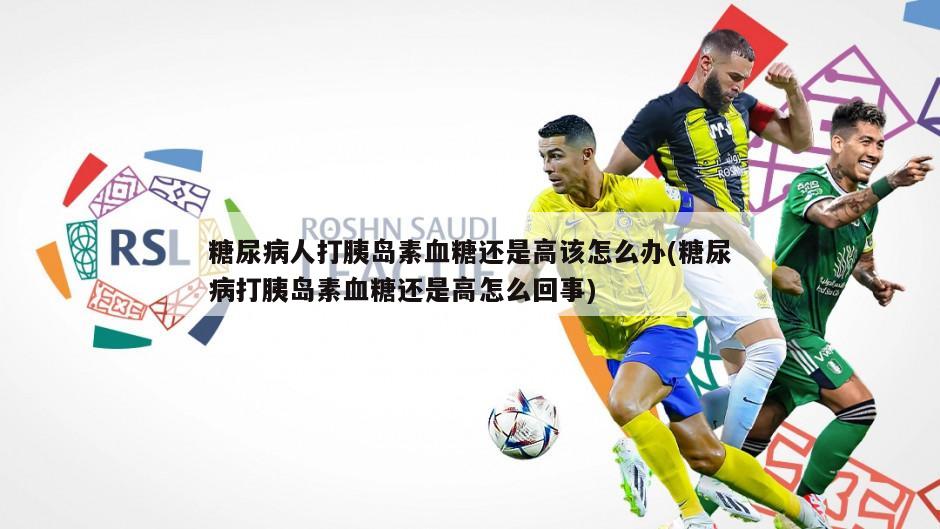 糖尿病人打胰岛素血糖还是高该怎么办(糖尿病打胰岛素血糖还是高怎么回事)